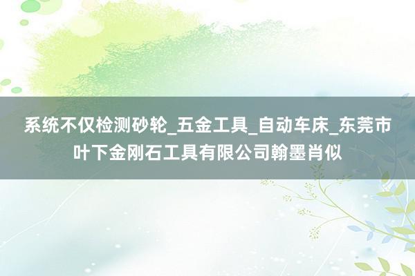系统不仅检测砂轮_五金工具_自动车床_东莞市叶下金刚石工具有限公司翰墨肖似