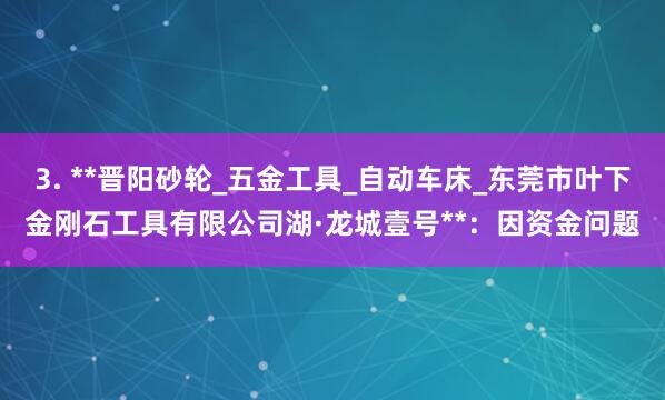 3. **晋阳砂轮_五金工具_自动车床_东莞市叶下金刚石工具有限公司湖·龙城壹号**：因资金问题