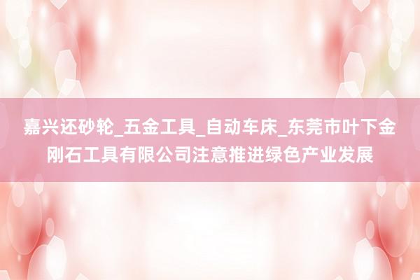 嘉兴还砂轮_五金工具_自动车床_东莞市叶下金刚石工具有限公司注意推进绿色产业发展