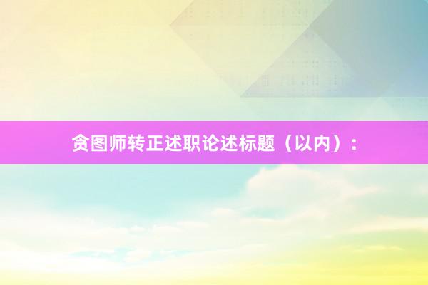 贪图师转正述职论述标题（以内）：